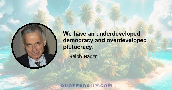 We have an underdeveloped democracy and overdeveloped plutocracy.