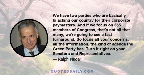 We have two parties who are basically hijacking our country for their corporate paymasters. And if we focus on 535 members of Congress, that's not all that many, we're going to see a fast turnaround. So focus all your