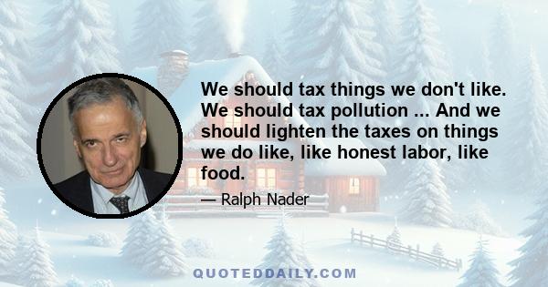 We should tax things we don't like. We should tax pollution ... And we should lighten the taxes on things we do like, like honest labor, like food.