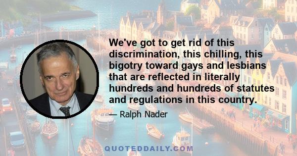 We've got to get rid of this discrimination, this chilling, this bigotry toward gays and lesbians that are reflected in literally hundreds and hundreds of statutes and regulations in this country.