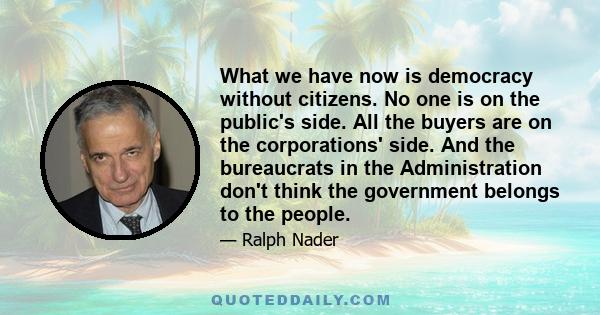 What we have now is democracy without citizens. No one is on the public's side. All the buyers are on the corporations' side. And the bureaucrats in the Administration don't think the government belongs to the people.