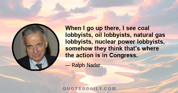 When I go up there, I see coal lobbyists, oil lobbyists, natural gas lobbyists, nuclear power lobbyists, somehow they think that's where the action is in Congress.