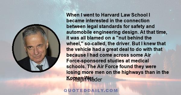 When I went to Harvard Law School I became interested in the connection between legal standards for safety and automobile engineering design. At that time, it was all blamed on a nut behind the wheel, so-called, the