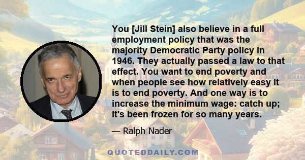 You [Jill Stein] also believe in a full employment policy that was the majority Democratic Party policy in 1946. They actually passed a law to that effect. You want to end poverty and when people see how relatively easy 