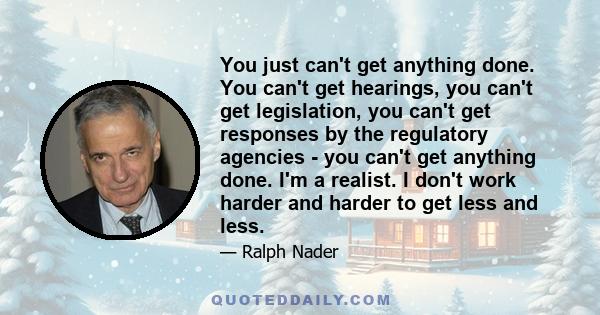 You just can't get anything done. You can't get hearings, you can't get legislation, you can't get responses by the regulatory agencies - you can't get anything done. I'm a realist. I don't work harder and harder to get 