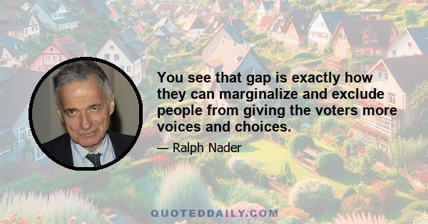 You see that gap is exactly how they can marginalize and exclude people from giving the voters more voices and choices.