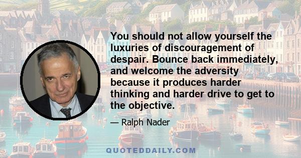 You should not allow yourself the luxuries of discouragement of despair. Bounce back immediately, and welcome the adversity because it produces harder thinking and harder drive to get to the objective.