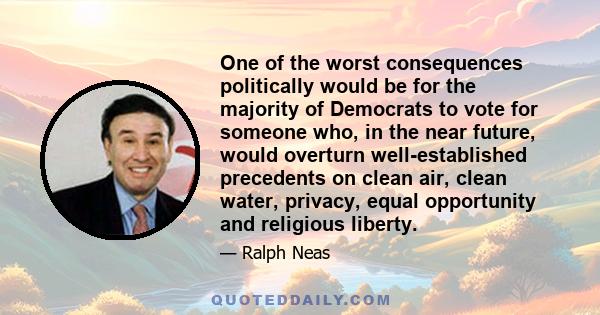 One of the worst consequences politically would be for the majority of Democrats to vote for someone who, in the near future, would overturn well-established precedents on clean air, clean water, privacy, equal