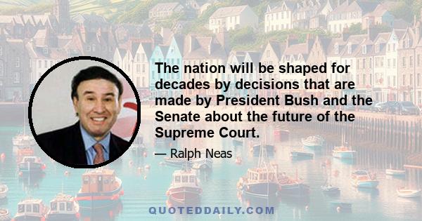 The nation will be shaped for decades by decisions that are made by President Bush and the Senate about the future of the Supreme Court.