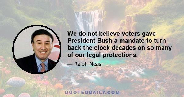 We do not believe voters gave President Bush a mandate to turn back the clock decades on so many of our legal protections.