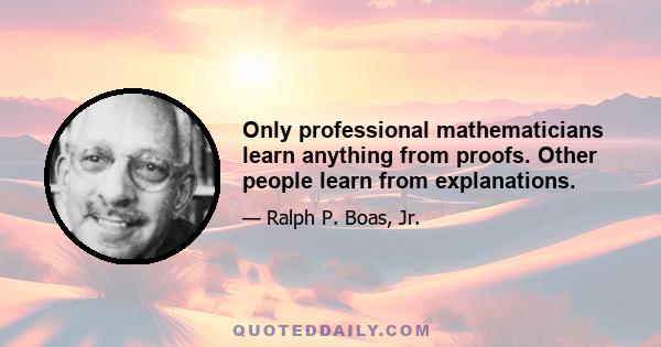 Only professional mathematicians learn anything from proofs. Other people learn from explanations.