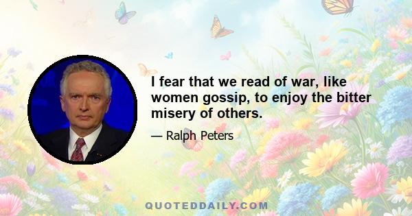 I fear that we read of war, like women gossip, to enjoy the bitter misery of others.