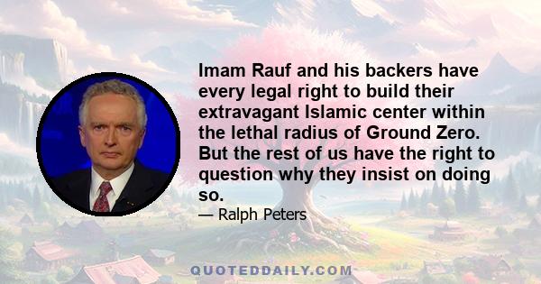 Imam Rauf and his backers have every legal right to build their extravagant Islamic center within the lethal radius of Ground Zero. But the rest of us have the right to question why they insist on doing so.