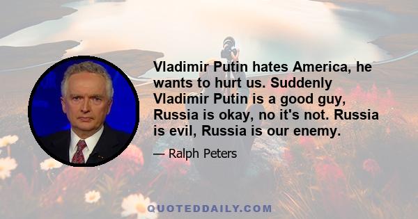 Vladimir Putin hates America, he wants to hurt us. Suddenly Vladimir Putin is a good guy, Russia is okay, no it's not. Russia is evil, Russia is our enemy.