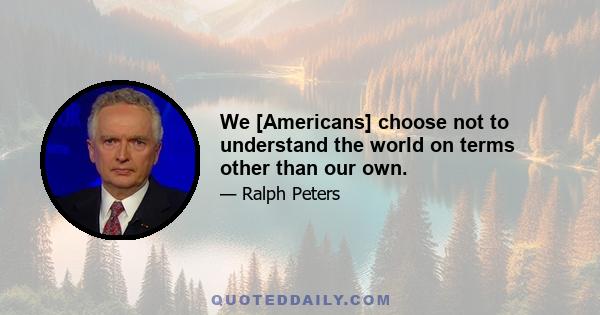 We [Americans] choose not to understand the world on terms other than our own.