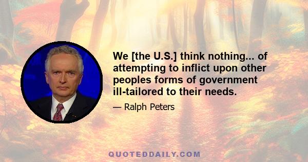 We [the U.S.] think nothing... of attempting to inflict upon other peoples forms of government ill-tailored to their needs.