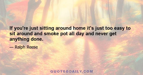 If you're just sitting around home it's just too easy to sit around and smoke pot all day and never get anything done.