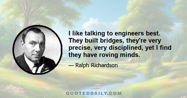 I like talking to engineers best. They built bridges, they're very precise, very disciplined, yet I find they have roving minds.