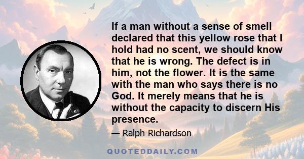 If a man without a sense of smell declared that this yellow rose that I hold had no scent, we should know that he is wrong. The defect is in him, not the flower. It is the same with the man who says there is no God. It