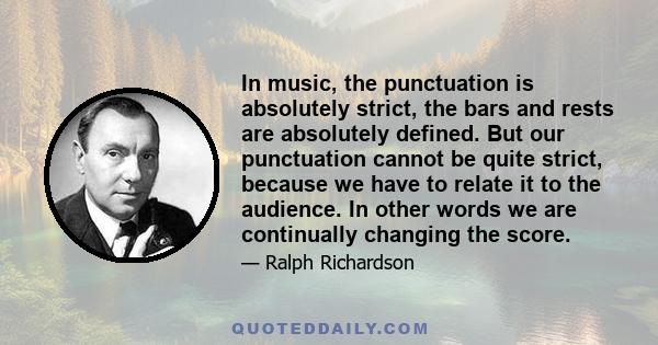 In music, the punctuation is absolutely strict, the bars and rests are absolutely defined. But our punctuation cannot be quite strict, because we have to relate it to the audience. In other words we are continually