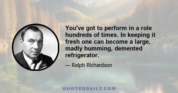 You've got to perform in a role hundreds of times. In keeping it fresh one can become a large, madly humming, demented refrigerator.