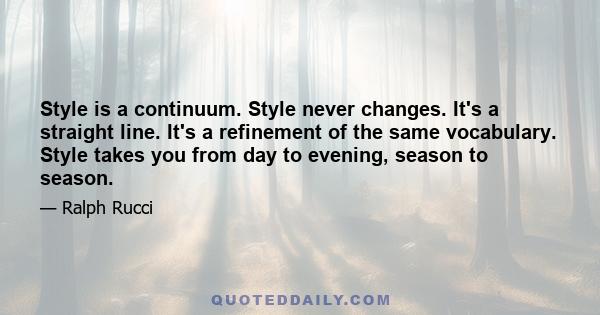 Style is a continuum. Style never changes. It's a straight line. It's a refinement of the same vocabulary. Style takes you from day to evening, season to season.