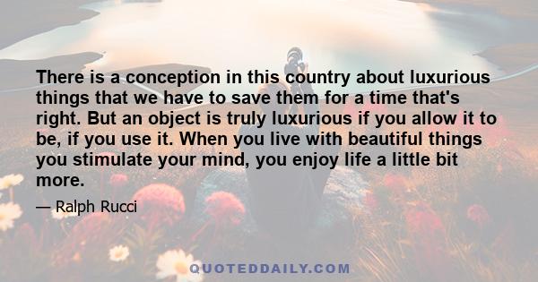 There is a conception in this country about luxurious things that we have to save them for a time that's right. But an object is truly luxurious if you allow it to be, if you use it. When you live with beautiful things