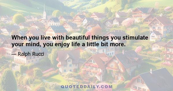 When you live with beautiful things you stimulate your mind, you enjoy life a little bit more.