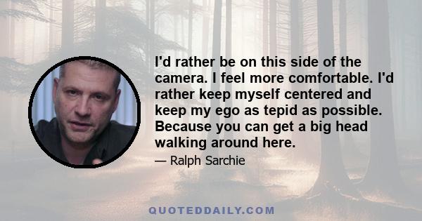 I'd rather be on this side of the camera. I feel more comfortable. I'd rather keep myself centered and keep my ego as tepid as possible. Because you can get a big head walking around here.