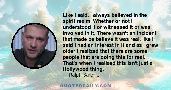 Like I said, I always believed in the spirit realm. Whether or not I understood it or witnessed it or was involved in it. There wasn't an incident that made be believe it was real, like I said I had an interest in it