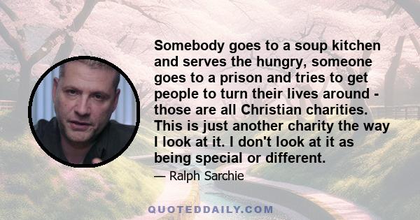 Somebody goes to a soup kitchen and serves the hungry, someone goes to a prison and tries to get people to turn their lives around - those are all Christian charities. This is just another charity the way I look at it.