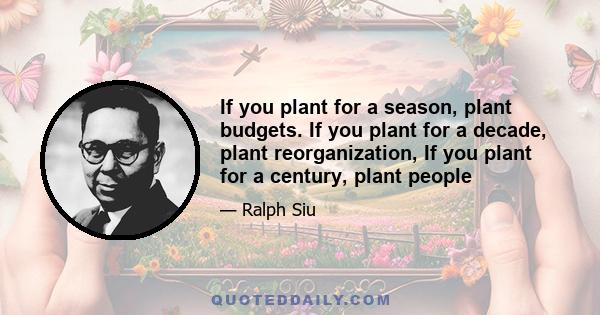 If you plant for a season, plant budgets. If you plant for a decade, plant reorganization, If you plant for a century, plant people