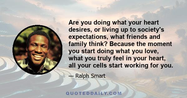 Are you doing what your heart desires, or living up to society's expectations, what friends and family think? Because the moment you start doing what you love, what you truly feel in your heart, all your cells start