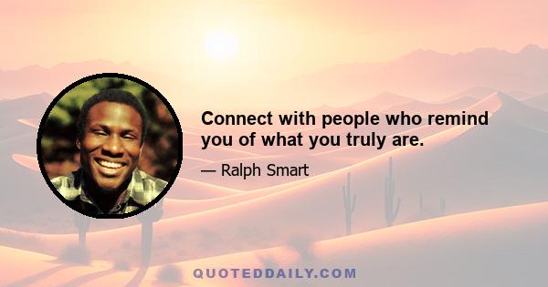 Connect with people who remind you of what you truly are.