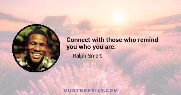 Connect with those who remind you who you are.