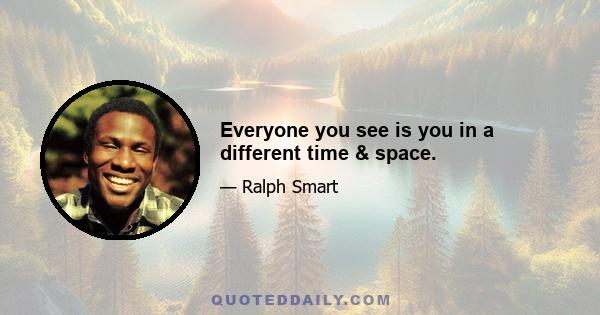 Everyone you see is you in a different time & space.