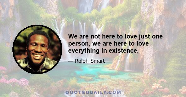 We are not here to love just one person, we are here to love everything in existence.