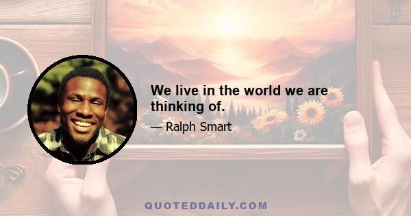 We live in the world we are thinking of.