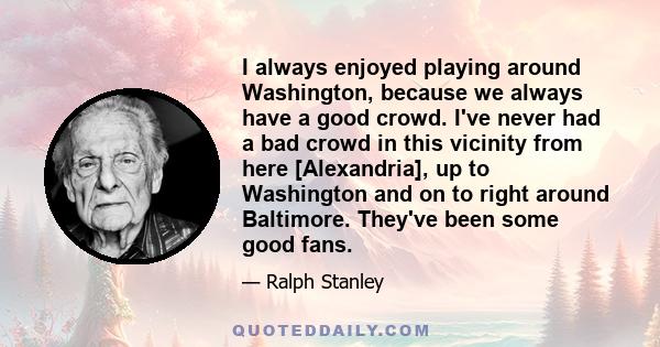 I always enjoyed playing around Washington, because we always have a good crowd. I've never had a bad crowd in this vicinity from here [Alexandria], up to Washington and on to right around Baltimore. They've been some