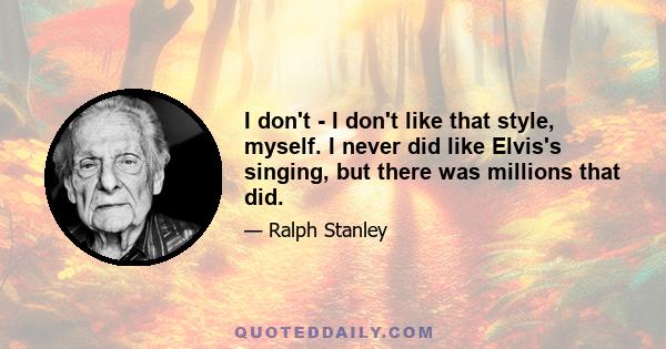 I don't - I don't like that style, myself. I never did like Elvis's singing, but there was millions that did.