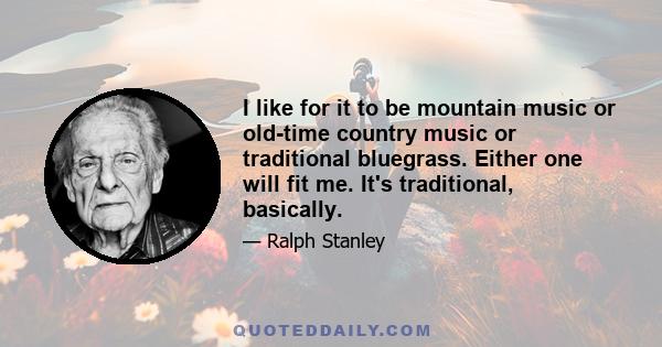 I like for it to be mountain music or old-time country music or traditional bluegrass. Either one will fit me. It's traditional, basically.