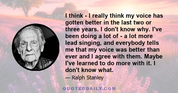 I think - I really think my voice has gotten better in the last two or three years. I don't know why. I've been doing a lot of - a lot more lead singing, and everybody tells me that my voice was better than ever and I