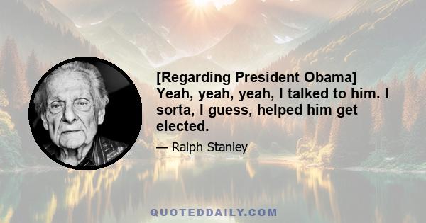 [Regarding President Obama] Yeah, yeah, yeah, I talked to him. I sorta, I guess, helped him get elected.