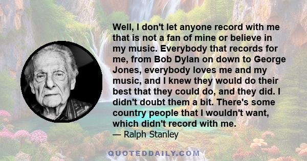 Well, I don't let anyone record with me that is not a fan of mine or believe in my music. Everybody that records for me, from Bob Dylan on down to George Jones, everybody loves me and my music, and I knew they would do