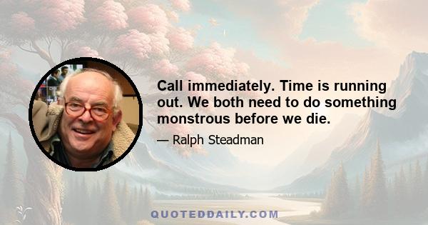 Call immediately. Time is running out. We both need to do something monstrous before we die.