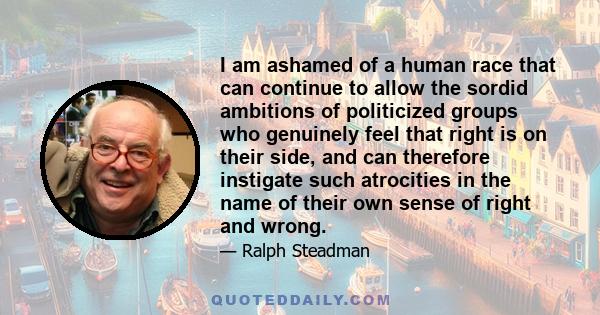 I am ashamed of a human race that can continue to allow the sordid ambitions of politicized groups who genuinely feel that right is on their side, and can therefore instigate such atrocities in the name of their own