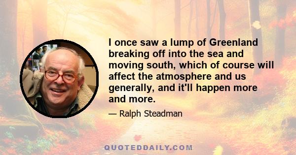 I once saw a lump of Greenland breaking off into the sea and moving south, which of course will affect the atmosphere and us generally, and it'll happen more and more.