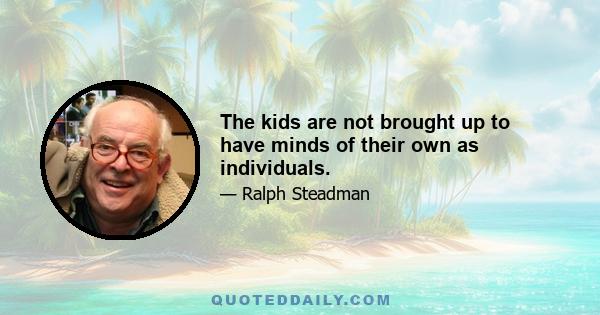 The kids are not brought up to have minds of their own as individuals.