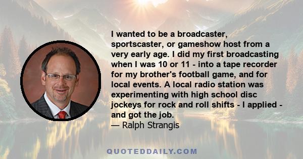 I wanted to be a broadcaster, sportscaster, or gameshow host from a very early age. I did my first broadcasting when I was 10 or 11 - into a tape recorder for my brother's football game, and for local events. A local