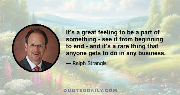 It's a great feeling to be a part of something - see it from beginning to end - and it's a rare thing that anyone gets to do in any business.